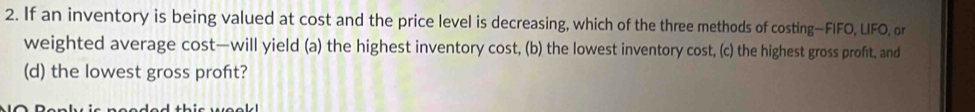 If an inventory is being valued at cost and the price level is decreasing, which of the three methods of costing—FIFO, LIFO, or 
weighted average cost—will yield (a) the highest inventory cost, (b) the lowest inventory cost, (c) the highest gross profit, and 
(d) the lowest gross profit?