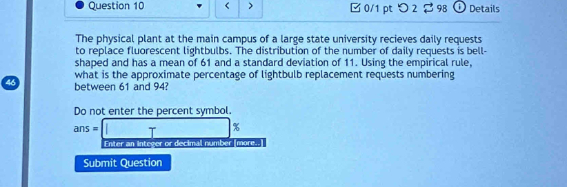 < > □0/1 pt つ 2 98 ① Details 
The physical plant at the main campus of a large state university recieves daily requests 
to replace fluorescent lightbulbs. The distribution of the number of daily requests is bell- 
shaped and has a mean of 61 and a standard deviation of 11. Using the empirical rule, 
what is the approximate percentage of lightbulb replacement requests numbering
46 between 61 and 94? 
Do not enter the percent symbol.
ans=□ %
Enter an integer or decimal number [more..] 
Submit Question