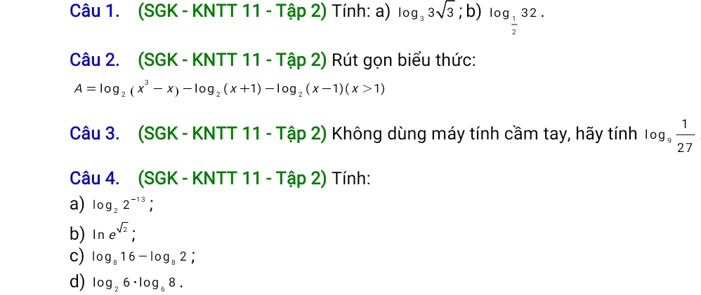 (SGK - KNTT 11 - Tập 2) Tính: a) log _33sqrt(3);b) log _ 1/2 32. 
Câu 2. (SGK - KNTT 11 - Tập 2) Rút gọn biểu thức:
A=log _2(x^3-x)-log _2(x+1)-log _2(x-1)(x>1)
Câu 3. (SGK - KNTT 11 - Tập 2) Không dùng máy tính cầm tay, hãy tính log _9 1/27 
Câu 4. (SGK - KNTT 11 - Tập 2) Tính: 
a) log _22^(-13); 
b) ln e^(sqrt(2)); 
c) log _816-log _82; 
d) log _26· log _68.