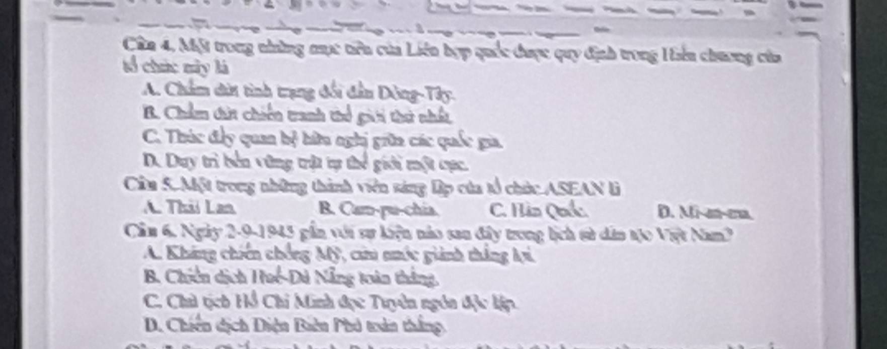 à 
Cân 4, Một trong những mục têu của Liên hợp quốc được quy định trong Hên chương của
tổ chức này là
A. Chẩm dời tình trạng đổi đần Dông-Tây.
B. Chẩm tứt chiến tranh thể gii thử nhất
C. Thúc đẩy quan bệ hữu nghị giữa các quốc gia.
D. Duy trì bên vùng trật tự thể giới một cực.
Cầu S. Một trong những thành viên sáng Dp của tổ chức ASEAN lì
A. Thil Lan B. Cam-pu-chia. C. Hàn Quố: D. Mi-m-cm
Cần 6. Ngày 2-9-1945 gần với sự kiện nào san đây trong lịch sử dân tạo Việt Nam?
A. Kháng chiến chống Mỹ, cau nớc giành thắng lợi,
B. Chiến dịch Huế-Dú Nẵng toàn thắng.
C. Chủ tịch Hồ Chi Minh đọc Tuyên ngôn độc lập.
D. Chiến dịch Diện Biên Phó troân thắng,