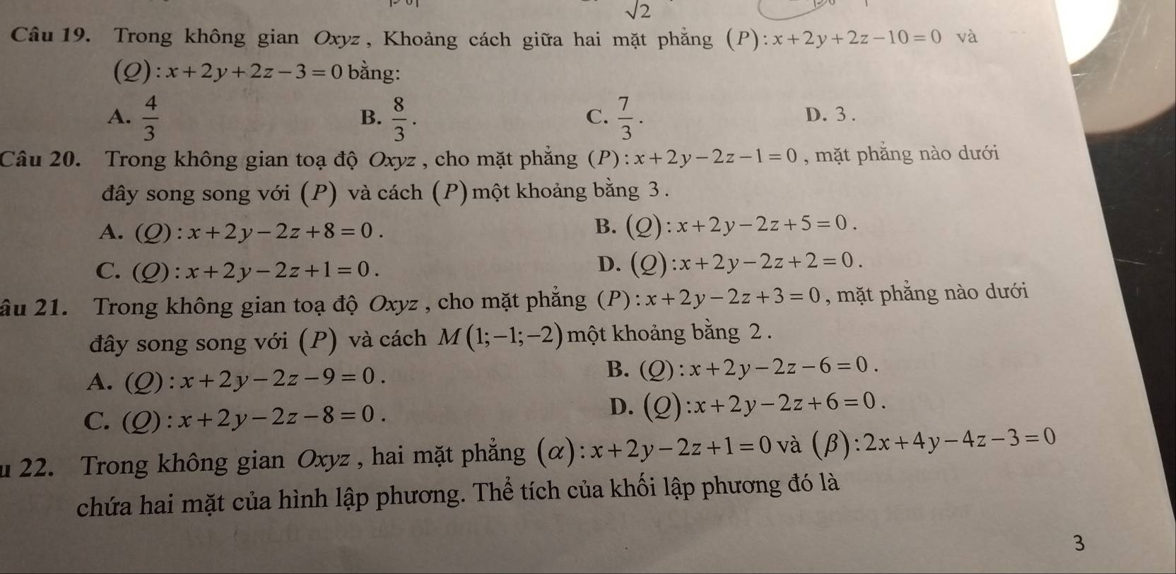 sqrt(2)
Câu 19. Trong không gian Oxyz , Khoảng cách giữa hai mặt phẳng (P):x+2y+2z-10=0 và
(Q): x+2y+2z-3=0 bằng:
A.  4/3   8/3 .  7/3 . D. 3.
B.
C.
Câu 20. Trong không gian toạ độ Oxyz , cho mặt phẳng (P): x+2y-2z-1=0 , mặt phẳng nào dưới
đây song song với (P) và cách (P) một khoảng bằng 3.
B.
A. (Q):x+2y-2z+8=0. (Q):x+2y-2z+5=0.
C. (Q):x+2y-2z+1=0.
D. (Q):x+2y-2z+2=0. 
âu 21. Trong không gian toạ độ Oxyz , cho mặt phẳng (P): x+2y-2z+3=0 , mặt phẳng nào dưới
đây song song với (P) và cách M(1;-1;-2) một khoảng bằng 2.
A. (Q):x+2y-2z-9=0.
B. (Q):x+2y-2z-6=0.
C. (Q):x+2y-2z-8=0.
D. (Q):x+2y-2z+6=0. 
u 22. Trong không gian Oxyz , hai mặt phẳng (α): x+2y-2z+1=0 và (β) : 2x+4y-4z-3=0
chứa hai mặt của hình lập phương. Thể tích của khối lập phương đó là
3