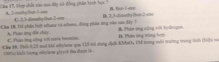 Hợp chất nào sau đây có đồng phần hình học ?
A. 2 -methylbut -1 -ene B. But -1 -ene
C. 2, 3 -dimethylbut -2 -ene D. 2, 3 -dimethylbut -2 -ene
Câu 18. Đề phân biệt ethane và ethene, dùng phản ứng nào sau đây ?
A. Phản ứng đốt cháy. B. Phản ứng cộng với hydrogen.
C. Phản ứng cộng với nước bromine. D. Phản ứng trùng hợp.
Câu 19. Thổi 0,25 mol khí ethylene qua 125 ml dung dịch KMnO4 1M trong môi trường trung tính (hiệu sư
100%) khối lượng ethylene glycol thu được là :