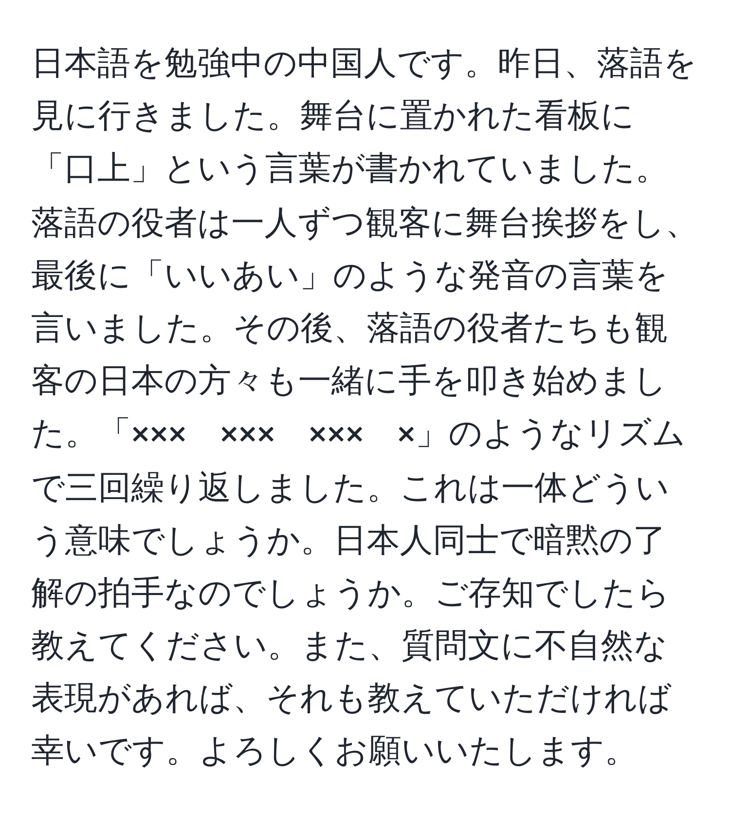 日本語を勉強中の中国人です。昨日、落語を見に行きました。舞台に置かれた看板に「口上」という言葉が書かれていました。落語の役者は一人ずつ観客に舞台挨拶をし、最後に「いいあい」のような発音の言葉を言いました。その後、落語の役者たちも観客の日本の方々も一緒に手を叩き始めました。「×××　×××　×××　×」のようなリズムで三回繰り返しました。これは一体どういう意味でしょうか。日本人同士で暗黙の了解の拍手なのでしょうか。ご存知でしたら教えてください。また、質問文に不自然な表現があれば、それも教えていただければ幸いです。よろしくお願いいたします。