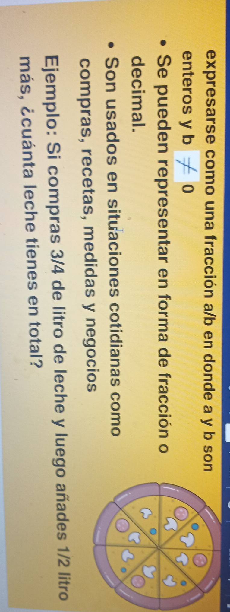 expresarse como una fracción a/b en donde a y b son 
enteros y b!= 0
Se pueden representar en forma de fracción o 
decimal. 
Son usados en situaciones cotidianas como 
compras, recetas, medidas y negocios 
Ejemplo: Si compras 3/4 de litro de leche y luego añades 1/2 litro
más, ¿cuánta leche tienes en total?