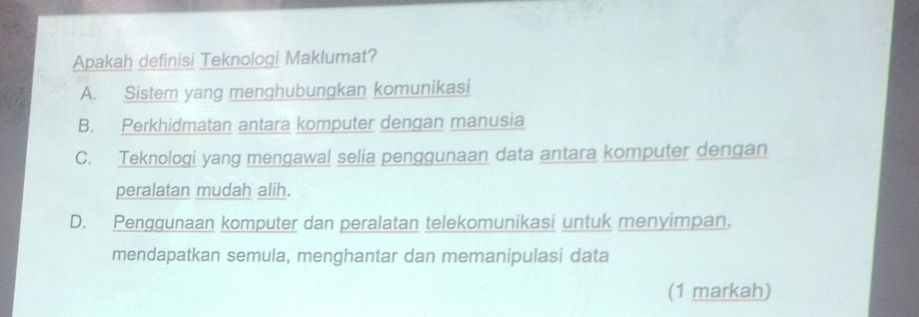 Apakah definisi Teknologi Maklumat?
A. Sistem yang menghubungkan komunikasi
B. Perkhidmatan antara komputer dengan manusia
C. Teknologi yang mengawal selia penggunaan data antara komputer dengan
peralatan mudah alih.
D. Penggunaan komputer dan peralatan telekomunikasi untuk menyimpan,
mendapatkan semula, menghantar dan memanipulasi data
(1 markah)