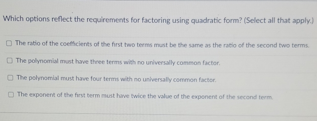 Which options reflect the requirements for factoring using quadratic form? (Select all that apply.)
The ratio of the coefficients of the first two terms must be the same as the ratio of the second two terms.
The polynomial must have three terms with no universally common factor.
The polynomial must have four terms with no universally common factor.
The exponent of the first term must have twice the value of the exponent of the second term.