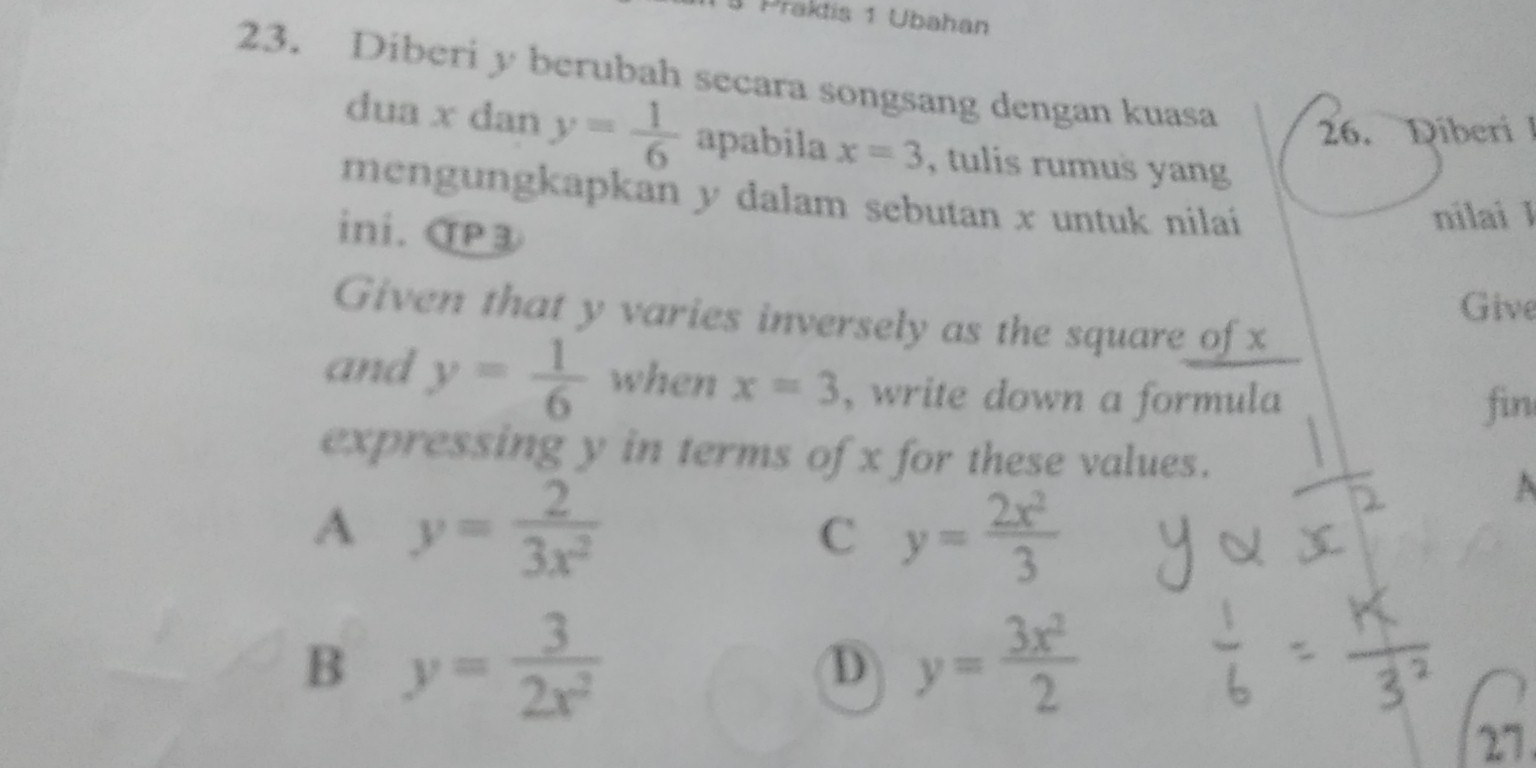 Praktis 1 Ubahan
23. Diberi y berubah secara songsang dengan kuasa
26. Diberi I
dua x dan y= 1/6  apabila x=3 , tulis rumus yang 
mengungkapkan y dalam sebutan x untuk nilaíi
ini. αP3
nilai 1
Give
Given that y varies inversely as the square of x
and y= 1/6  when x=3 , write down a formula
fin
expressing y in terms of x for these values.
A y= 2/3x^2 
C y= 2x^2/3 
B y= 3/2x^2 
D y= 3x^2/2 
27