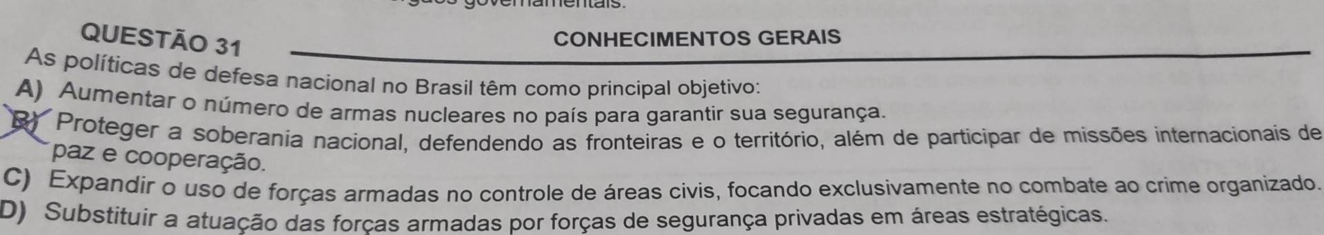 CONHECIMENTOS GERAIS
As políticas de defesa nacional no Brasil têm como principal objetivo:
A) Aumentar o número de armas nucleares no país para garantir sua segurança.
R Proteger a soberania nacional, defendendo as fronteiras e o território, além de participar de missões internacionais de
paz e cooperação.
C) Expandir o uso de forças armadas no controle de áreas civis, focando exclusivamente no combate ao crime organizado.
D) Substituir a atuação das forças armadas por forças de segurança privadas em áreas estratégicas.