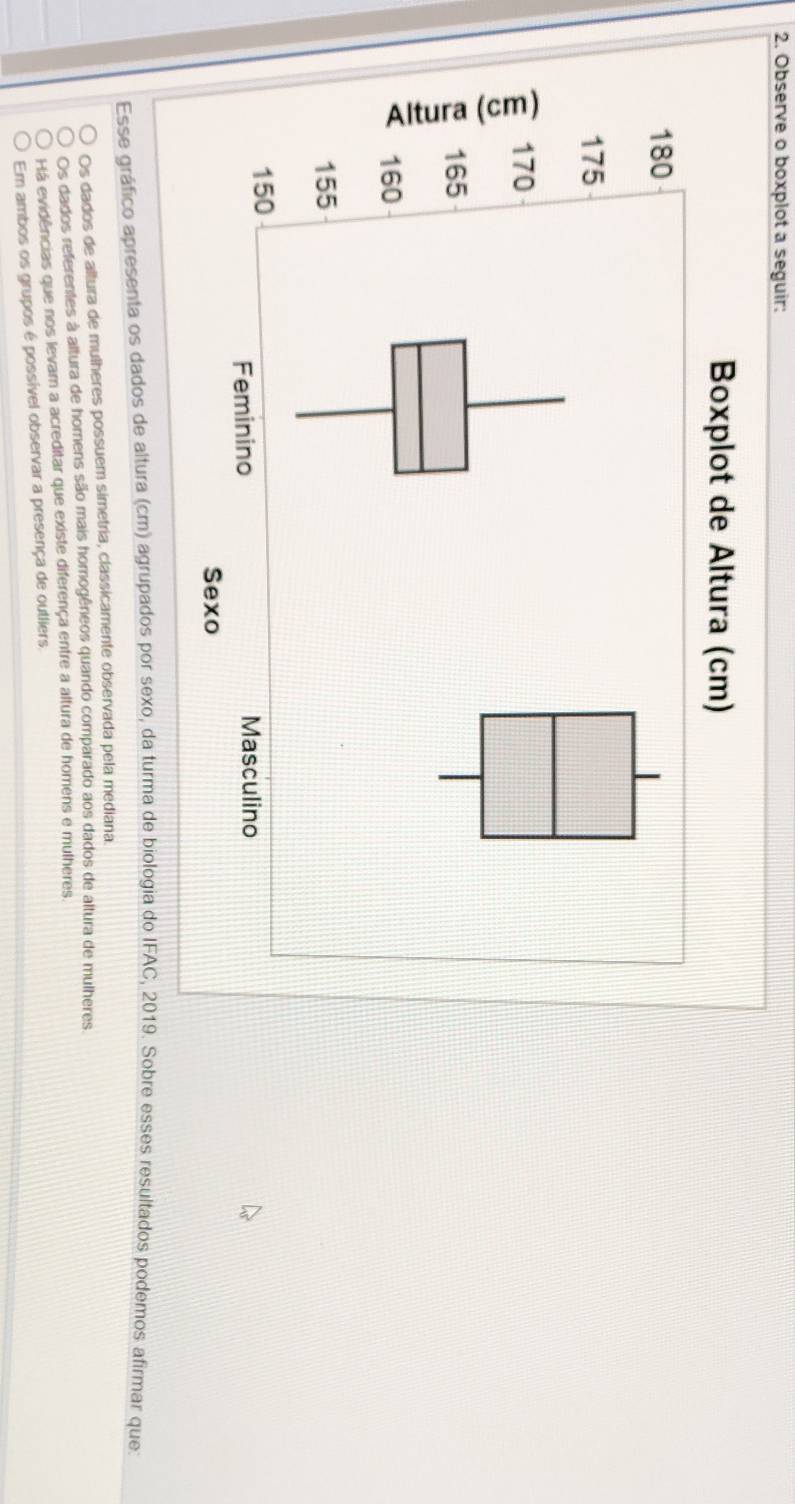 Observe o boxplot a seguir:
Esse gráfico apresenta os dados de altura (cm) agrupados por sexo, da turma de biologia do IFAC, 2019. Sobre esses resultados podemos afirmar que:
Os dados de altura de mulheres possuem simetria, classicamente observada pela mediana.
Os dados referentes à altura de homens são mais homogêneos quando comparado aos dados de altura de mulheres
Há evidências que nos levam a acreditar que existe diferença entre a altura de homens e mulheres.
Em ambos os grupos é possível observar a presença de outliers,