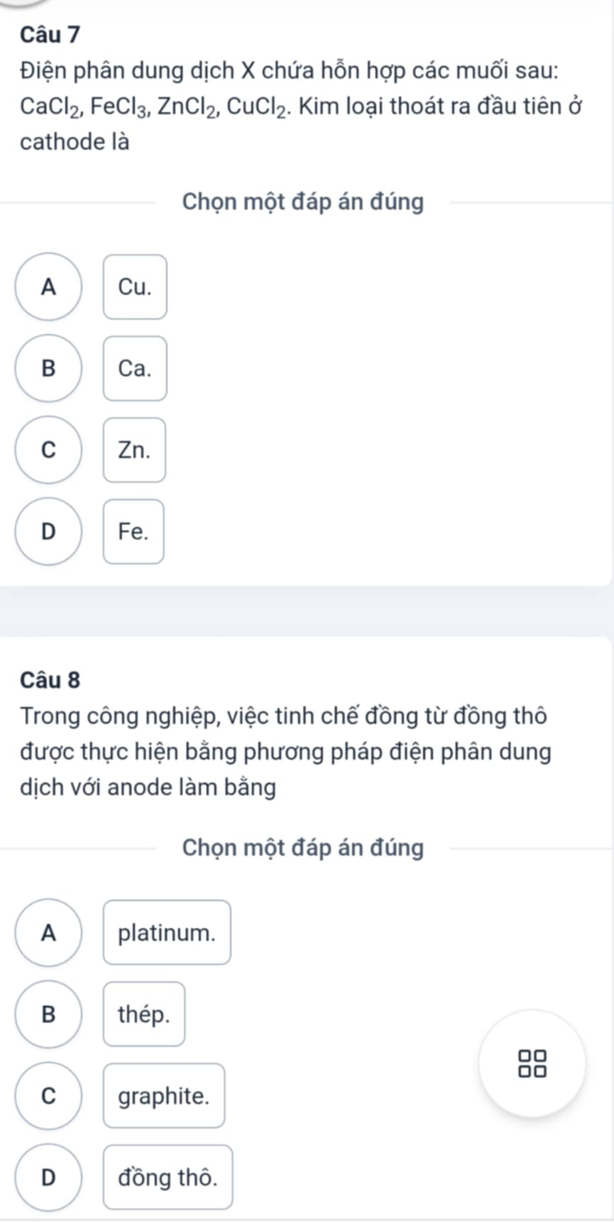 Điện phân dung dịch X chứa hỗn hợp các muối sau:
CaCl_2, FeCl_3, ZnCl_2, CuCl_2. Kim loại thoát ra đầu tiên ở
cathode là
Chọn một đáp án đúng
A Cu.
B Ca.
C Zn.
D Fe.
Câu 8
Trong công nghiệp, việc tinh chế đồng từ đồng thô
được thực hiện bằng phương pháp điện phân dung
dịch với anode làm bằng
Chọn một đáp án đúng
A platinum.
B thép.
□□
□□
C graphite.
D đồng thô.