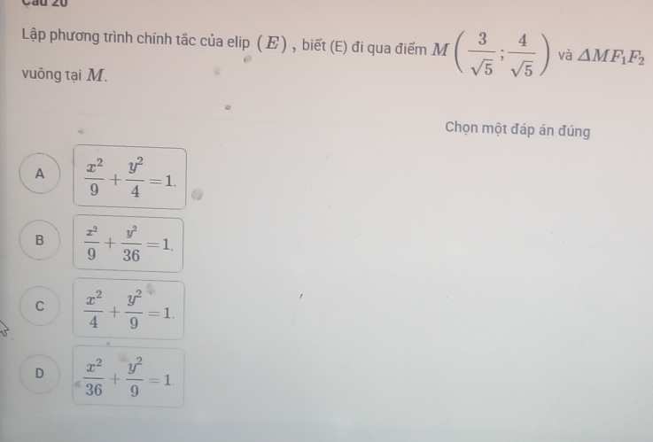 Cầu 20
Lập phương trình chính tắc của elip (E) , biết (E) đi qua điểm M( 3/sqrt(5) ; 4/sqrt(5) ) và △ MF_1F_2
vuông tại M.
Chọn một đáp án đúng
A  x^2/9 + y^2/4 =1.
B  x^2/9 + y^2/36 =1.
C  x^2/4 + y^2/9 =1.
D  x^2/36 + y^2/9 =1