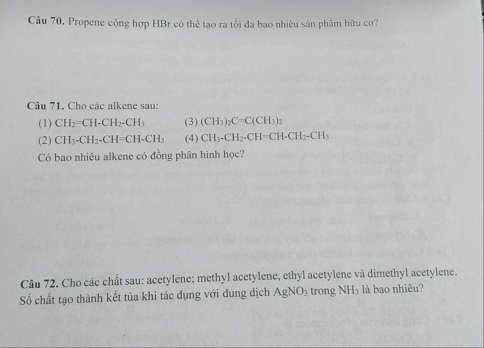 Propene cộng hợp HBr có thể tạo ra tối đa bao nhiêu sản phẩm hữu cơ? 
Câu 71. Cho các alkene sau: 
(1) CH_2=CH-CH_2-CH_3 (3) (CH_3)_2C=C(CH_3)_2
(2) CH_3-CH_2-CH=CH-CH_3 (4) CH_3-CH_2-CH=CH-CH_2-CH_3
Có bao nhiêu alkene có đồng phân hình học? 
Câu 72. Cho các chất sau: acetylene; methyl acetylene, ethyl acetylene và dimethyl acetylene. 
Số chất tạo thành kết tủa khi tác dụng với dung dịch AgNO_3 trong NH_3 là bao nhiêu?