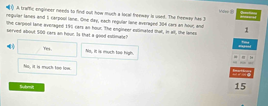 Video ⑥ Questions
A traffic engineer needs to find out how much a local freeway is used. The freeway has 3
answered
regular lanes and 1 carpool lane. One day, each regular lane averaged 304 cars an hour, and
the carpool lane averaged 191 cars an hour. The engineer estimated that, in all, the lanes
1
served about 500 cars an hour. Is that a good estimate?
Time
elapsed
Yes. No, it is much too high.
00 02 34
HR MIN SE C
No, it is much too low. out of 100 7
SmartScore
Submit
15