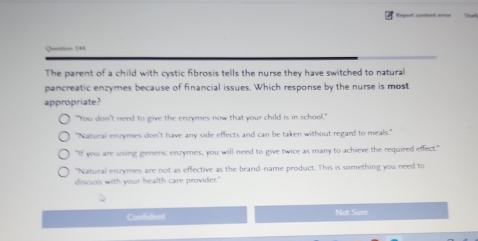 =_t c-ent -= 

The parent of a child with cystic fibrosis tells the nurse they have switched to natural
pancreatic enzymes because of financial issues. Which response by the nurse is most
appropriate?
"You don't need to give the enzymes now that your child is in school."
"Natural enzymes don't have any side effects and can be taken without regard to meals."
"If you are using generic enzymes, you will need to give twice as many to achieve the required effect."
"Natural enzymes are not as effective as the brand-name product. This is something you need to
discuss with your health care provider."
Confident Not Sure