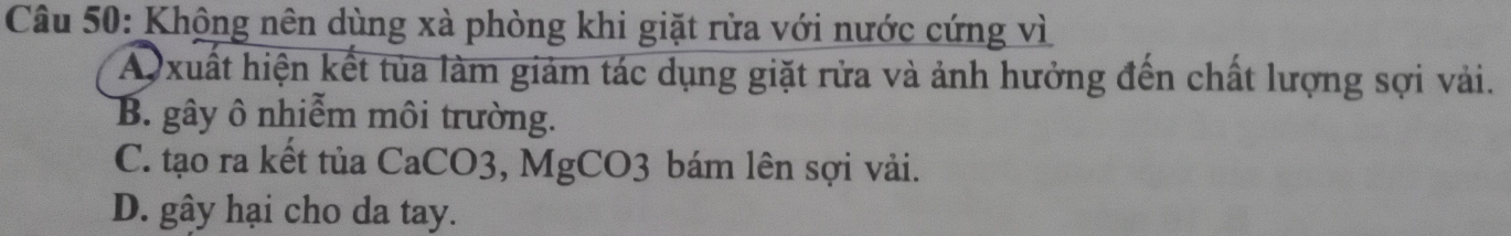 Khộng nên dùng xà phòng khi giặt rửa với nước cứng vì
A xuất hiện kết tủa làm giảm tác dụng giặt rửa và ảnh hưởng đến chất lượng sợi vải.
B. gây ô nhiễm môi trường.
C. tạo ra kết tủa CaCO3, MgCO3 bám lên sợi vải.
D. gây hại cho da tay.