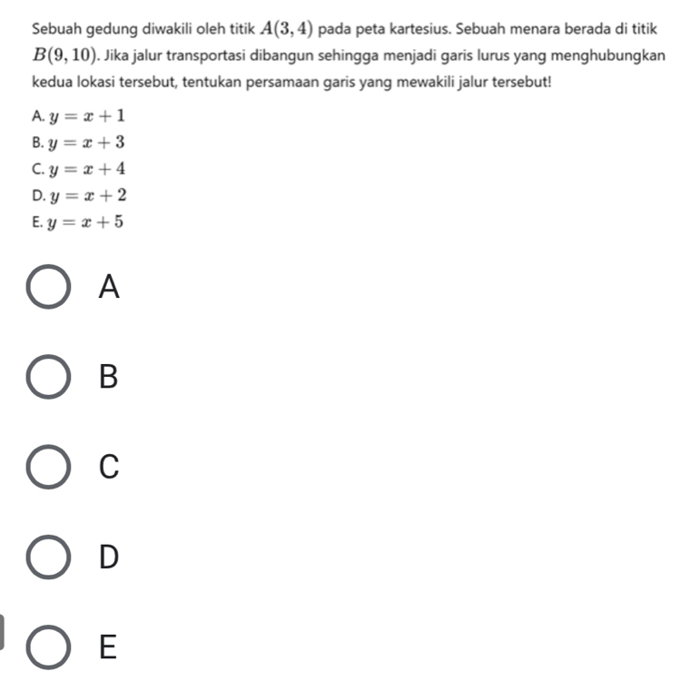 Sebuah gedung diwakili oleh titik A(3,4) pada peta kartesius. Sebuah menara berada di titik
B(9,10). Jika jalur transportasi dibangun sehingga menjadi garis lurus yang menghubungkan
kedua lokasi tersebut, tentukan persamaan garis yang mewakili jalur tersebut!
A. y=x+1
B. y=x+3
C. y=x+4
D. y=x+2
E. y=x+5
A
B
C
D
E