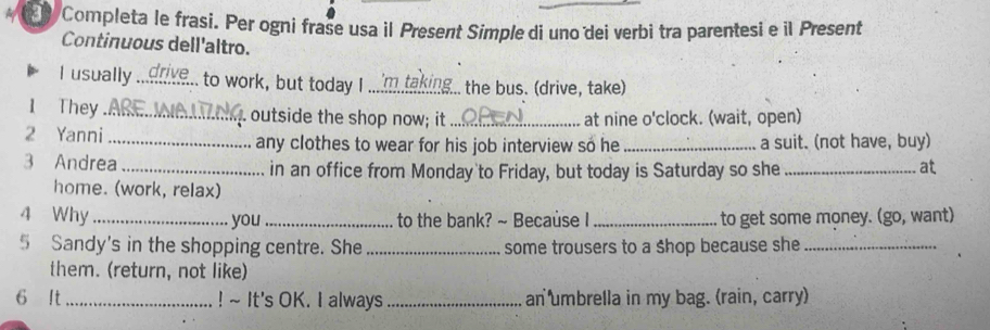 Completa le frasi. Per ogni frase usa il Present Simple di uno dei verbi tra parentesi e il Present 
Continuous dell'altro. 
I usually_ to work, but today I_ , the bus. (drive, take) 
1 They _. outside the shop now; it _at nine o'clock. (wait, open) 
2 Yanni_ any clothes to wear for his job interview so he _a suit. (not have, buy) 
3 Andrea _in an office from Monday to Friday, but today is Saturday so she _at 
home. (work, relax) 
4 Why_ you_ to the bank? ~ Because I_ to get some money. (go, want) 
5 Sandy's in the shopping centre. She _some trousers to a shop because she_ 
them. (return, not like) 
6 It _! ~ It's OK. I always _an umbrella in my bag. (rain, carry)