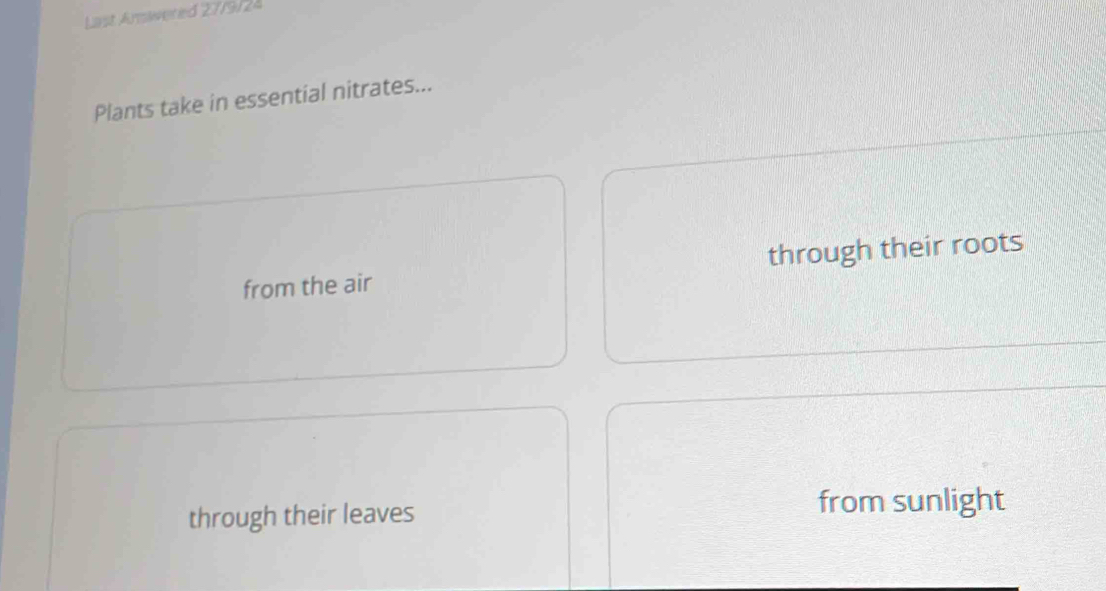 Last Arswered 27/9/24
Plants take in essential nitrates...
from the air through their roots
through their leaves from sunlight