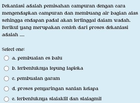 Dekanłasi adalah pemisahan campuran dengan cara
mengendapkan campuran dan membuang air bagian ałas
sehingga endapan padał akan ferfinggal dalam wadah.
Berikuł yang merupakan contoh dari proses dekantasi
adalah ....
Seleef one:
a. pembuałan es bafu
b. ferbenfuknya fepung fapioka
e. pembuałan garam
d. proses penyaringan santan kelapa
e. terbentuknya stalaktit dan stalagmit