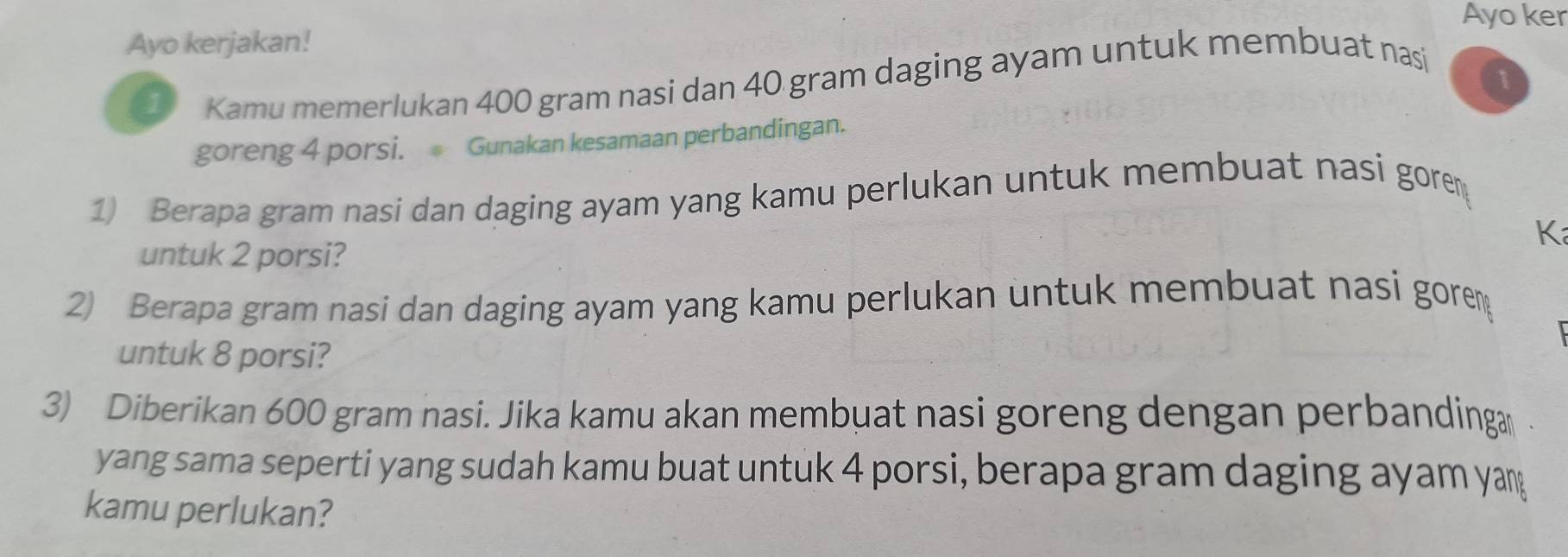 Ayo ker 
Ayo kerjakan! 
Kamu memerlukan 400 gram nasi dan 40 gram daging ayam untuk membuat nasi 
a 
goreng 4 porsi. Gunakan kesamaan perbandingan. 
1) Berapa gram nasi dan daging ayam yang kamu perlukan untuk membuat nasi gorem 
K 
untuk 2 porsi? 
2) Berapa gram nasi dan daging ayam yang kamu perlukan untuk membuat nasi gore 
untuk 8 porsi? 
3) Diberikan 600 gram nasi. Jika kamu akan membuat nasi goreng dengan perbandinga 
yang sama seperti yang sudah kamu buat untuk 4 porsi, berapa gram daging ayam yan 
kamu perlukan?