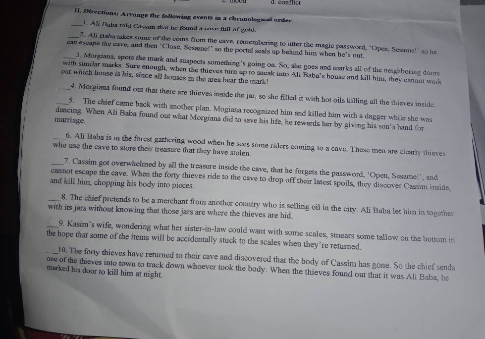 d. conflict
II. Directions: Arrange the following events in a chronological order.
_1. Ali Baba told Cassim that he found a cave full of gold.
_2. Ali Baba takes some of the coins from the cave, remembering to utter the magic password, ‘Open, Sesame!’ so he
_can escape the cave, and then ‘Close, Sesame!’ so the portal seals up behind him when he’s out.
3. Morgiana, spots the mark and suspects something’s going on. So, she goes and marks all of the neighboring doors
with similar marks. Sure enough, when the thieves turn up to sneak into Ali Baba’s house and kill him, they cannot work
out which house is his, since all houses in the area bear the mark!
_4. Morgiana found out that there are thieves inside the jar, so she filled it with hot oils killing all the thieves inside.
_5. The chief came back with another plan. Mogiana recognized him and killed him with a dagger while she was
dancing. When Ali Baba found out what Morgiana did to save his life, he rewards her by giving his son’s hand for
marriage.
_6. Ali Baba is in the forest gathering wood when he sees some riders coming to a cave. These men are clearly thieves
who use the cave to store their treasure that they have stolen.
_7. Cassim got overwhelmed by all the treasure inside the cave, that he forgets the password, ‘Open, Sesame!’, and
cannot escape the cave. When the forty thieves ride to the cave to drop off their latest spoils, they discover Cassim inside.
and kill him, chopping his body into pieces.
_8. The chief pretends to be a merchant from another country who is selling oil in the city. Ali Baba let him in together
with its jars without knowing that those jars are where the thieves are hid.
_9. Kasim’s wife, wondering what her sister-in-law could want with some scales, smears some tallow on the bottom in
the hope that some of the items will be accidentally stuck to the scales when they’re returned.
_10. The forty thieves have returned to their cave and discovered that the body of Cassim has gone. So the chief sends
one of the thieves into town to track down whoever took the body. When the thieves found out that it was Ali Baba, he
marked his door to kill him at night.