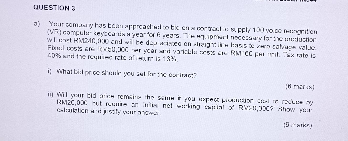 Your company has been approached to bid on a contract to supply 100 voice recognition 
(VR) computer keyboards a year for 6 years. The equipment necessary for the production 
will cost RM240,000 and will be depreciated on straight line basis to zero salvage value. 
Fixed costs are RM50,000 per year and variable costs are RM160 per unit. Tax rate is
40% and the required rate of return is 13%. 
i) What bid price should you set for the contract? 
(6 marks) 
ii) Will your bid price remains the same if you expect production cost to reduce by
RM20,000 but require an initial net working capital of RM20,000? Show your 
calculation and justify your answer. 
(9 marks)