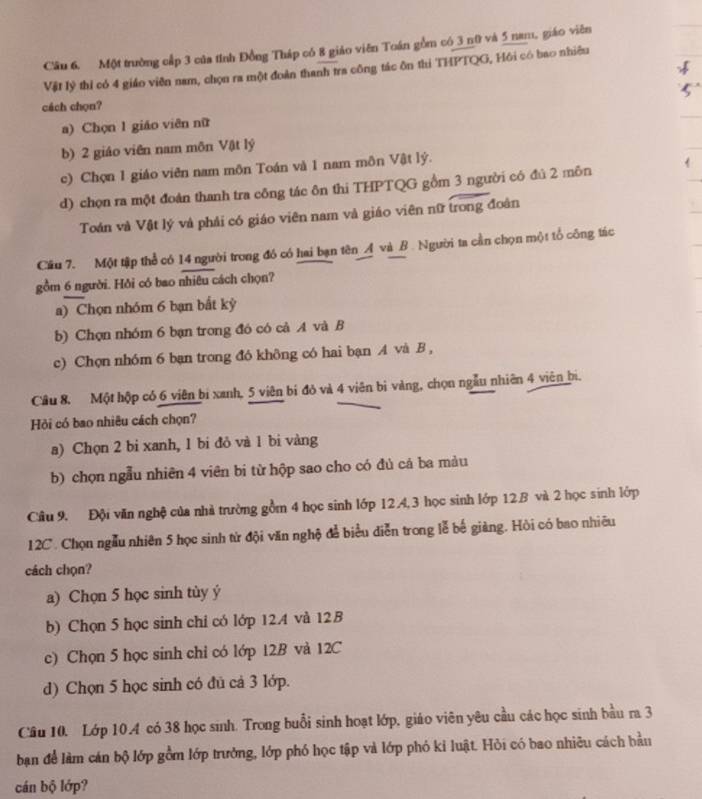 Cầu 6, Một trường cấp 3 của tỉnh Đồng Tháp có 8 giáo viên Toán gồm có 3 n0 và 5 nam, giáo viên
Vật lý thí có 4 giáo viên nam, chọn ra một đoàn thanh tra công tác ôn thi THPTQG, Hồi có bao nhiêu
cách chọn?
a) Chọn 1 giáo viên nữ
b) 2 giáo viên nam môn Vật lý
c) Chọn 1 giáo viên nam môn Toán và 1 nam môn Vật lý.
d) chọn ra một đoàn thanh tra công tác ôn thi THPTQG gồm 3 người có đú 2 môn
Toán và Vật lý và phải có giáo viên nam và giáo viên nữ trong đoàn
Cầu 7. Một tập thể có 14 người trong đó có hai bạn tên Á và B. Người ta cần chọn một tổ công tác
gồm 6 người. Hồi có bao nhiêu cách chọn?
a) Chọn nhóm 6 bạn bất kỳ
b) Chọn nhóm 6 bạn trong đó có cả A và B
c) Chọn nh6m 6 bạn trong đó không có hai bạn A và B ,
Câu 8. Một hộp có 6 viên bị xanh, 5 viên bị đỏ và 4 viên bị vàng, chọn ngẫu nhiên 4 viên bì.
Hỏi có bao nhiêu cách chọn?
a) Chọn 2 bi xanh, 1 bi đỏ và 1 bi vàng
b) chọn ngẫu nhiên 4 viên bị từ hộp sao cho có đủ cá ba màu
Câu 9. Đội văn nghệ của nhà trường gồm 4 học sinh lớp 12.4,3 học sinh lớp 12.B và 2 học sinh lớp
12C. Chọn ngẫu nhiên 5 học sinh từ đội văn nghộ đễ biểu diễn trong lễ bế giàng. Hỏi có bao nhiêu
cách chọn?
a) Chọn 5 học sinh tùy ý
b) Chọn 5 học sinh chỉ có lớp 12.4 và 12B
c) Chọn 5 học sinh chỉ có lớp 12B và 12C
d) Chọn 5 học sinh có đủ cả 3 lớp.
Cầu 10. Lớp 10.4 có 38 học sinh. Trong buổi sinh hoạt lớp, giáo viên yêu cầu các học sinh bầu ra 3
ban để làm cán bộ lớp gồm lớp trưởng, lớp phó học tập và lớp phó kỉ luật. Hỏi có bao nhiêu cách bầu
cán bộ lớp?