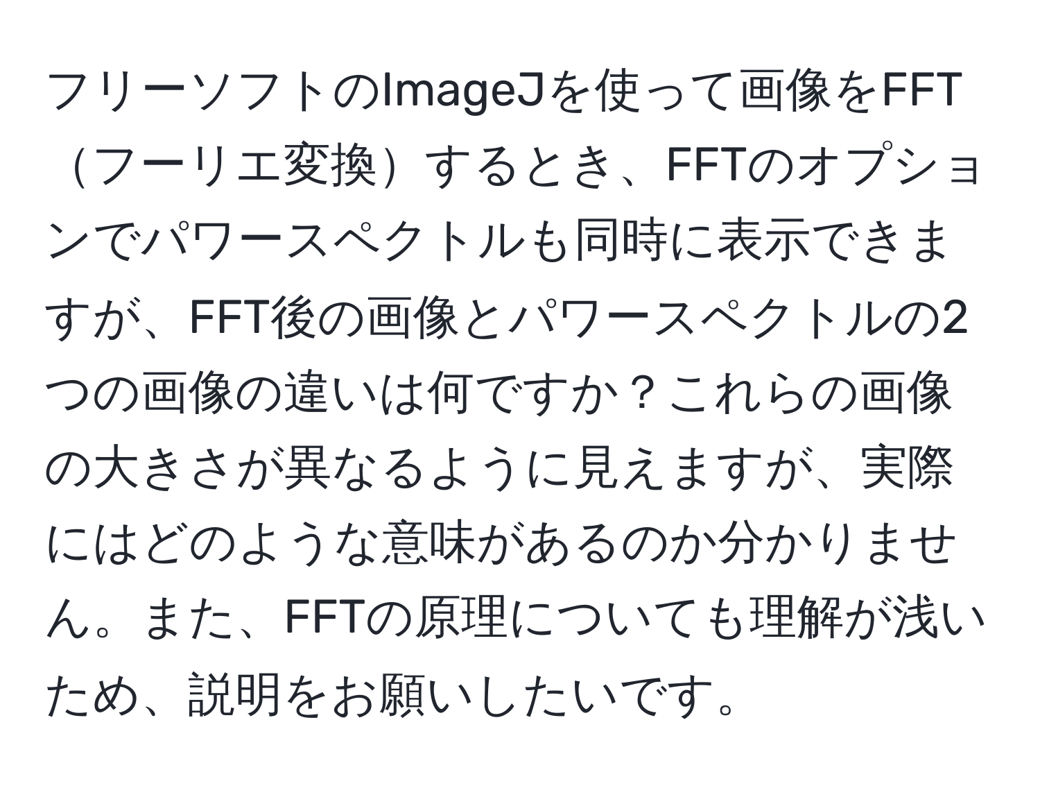 フリーソフトのImageJを使って画像をFFTフーリエ変換するとき、FFTのオプションでパワースペクトルも同時に表示できますが、FFT後の画像とパワースペクトルの2つの画像の違いは何ですか？これらの画像の大きさが異なるように見えますが、実際にはどのような意味があるのか分かりません。また、FFTの原理についても理解が浅いため、説明をお願いしたいです。