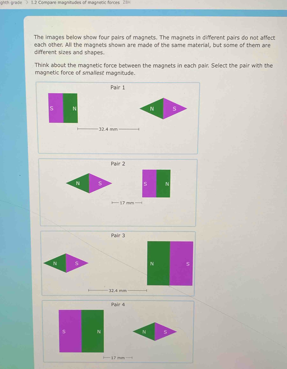 ghth grade > I.2 Compare magnitudes of magnetic forces Z8H 
The images below show four pairs of magnets. The magnets in different pairs do not affect 
each other. All the magnets shown are made of the same material, but some of them are 
different sizes and shapes. 
Think about the magnetic force between the magnets in each pair. Select the pair with the 
magnetic force of smallest magnitude. 
Pair 1 
s N
32.4 mm
Pair 2
17 mm
Pair 3 
N s
N S
32.4 mm
Pair 4 
s N
17 mm