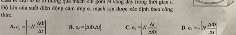 Cau 6: Gội Q là từ thống qua mạch kin gồm N vòng đây trong thời gian t.
Độ lớn của suất điện động cảm ứng e, mạch kín được xác định theo công
thức:
A. e_e=|-N △ Phi /△ t | B. e_c=|△ Phi .△ t| C. e_c=|N △ I/△ Phi  | D. e_c=-|N △ Phi /△ t |