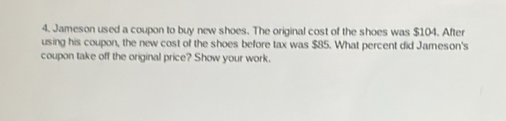 Jameson used a coupon to buy new shoes. The original cost of the shoes was $104. After 
using his coupon, the new cost of the shoes before tax was $85. What percent did Jameson's 
coupon take off the original price? Show your work.