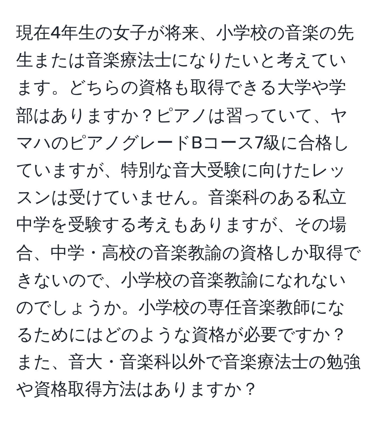 現在4年生の女子が将来、小学校の音楽の先生または音楽療法士になりたいと考えています。どちらの資格も取得できる大学や学部はありますか？ピアノは習っていて、ヤマハのピアノグレードBコース7級に合格していますが、特別な音大受験に向けたレッスンは受けていません。音楽科のある私立中学を受験する考えもありますが、その場合、中学・高校の音楽教諭の資格しか取得できないので、小学校の音楽教諭になれないのでしょうか。小学校の専任音楽教師になるためにはどのような資格が必要ですか？また、音大・音楽科以外で音楽療法士の勉強や資格取得方法はありますか？