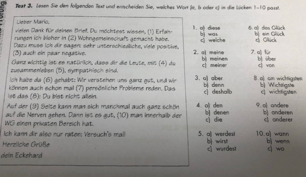 Test 3. Lesen Sie den folgenden Text und entscheiden Sie, welches Wort (a, b oder c) in die Lücken 1-10 passt.
Lieber Mario,
vielen Dank für deinen Brief. Du möchtest wissen, (1) Erfah- 1. a diese 6. a) das Glück
bj was b ein Glück
rungen ich bisher in (2) Wohngemeinschaft gemacht habe.
Dazu muss ich dir sagen: sehr unterschiedliche, viele positive, c welche c) Glück
(3) auch ein paar negative. 2. a) meine 7. a) für
b) meinen b über
Ganz wichtig ist es natürlich, dass dir die Leute, mit (4) du c) meiner c von
zusammenleben (5), sympathisch sind.
Ich habe da (6) gehabt: Wir verstehen uns ganz gut, und wir 3. a) aber 8. a) am wichtigsten
können auch schon mal (7) persönliche Probleme reden. Das b denn
b) Wichtigste
c) deshalb c) wichtigsten
ist das (8): Du bist nicht allein.
Auf der (9) Seite kann man sich manchmal auch ganz schön 4. a) den 9. a) andere
auf die Nerven gehen. Dann ist es gut, (10) man innerhalb der b) denen b) anderen
WG einen privaten Bereich hat.
c) die c) anderer
Ich kann dir also nur raten: Versuch's mall 5. a) werdest 10.a wann
b) wirst b) wenn
Herzliche Grüße c) wo
c) wurdest
dein Eckehard