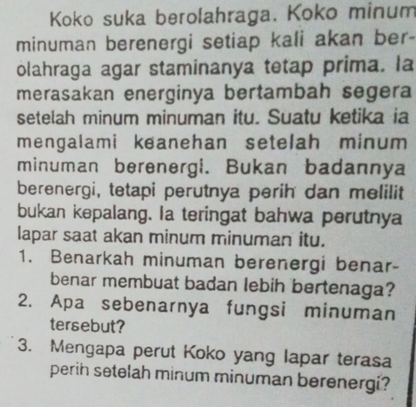 Koko suka berolahraga. Koko minum 
minuman berenergi setiap kali akan ber- 
olahraga agar staminanya tetap prima. la 
merasakan energinya bertambah segera 
setelah minum minuman itu. Suatu ketika ia 
mengalami keanehan setelah minum 
minuman berenergi. Bukan badannya 
berenergi, tetapi perutnya perih dan melilit 
bukan kepalang. Ia teringat bahwa perutnya 
lapar saat akan minum minuman itu. 
1. Benarkah minuman berenergi benar- 
benar membuat badan lebih bertenaga? 
2. Apa sebenarnya fungsi minuman 
tersebut? 
3. Mengapa perut Koko yang lapar terasa 
perih setelah minum minuman berenergi?