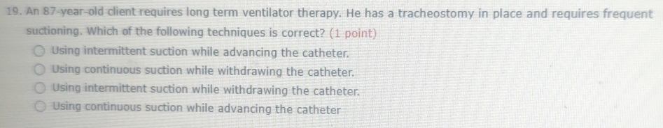 An 87-year-old client requires long term ventilator therapy. He has a tracheostomy in place and requires frequent
suctioning. Which of the following techniques is correct? (1 point)
Using intermittent suction while advancing the catheter.
Using continuous suction while withdrawing the catheter.
Using intermittent suction while withdrawing the catheter.
Using continuous suction while advancing the catheter