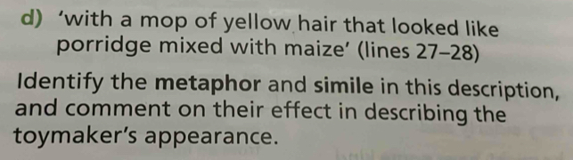 ‘with a mop of yellow hair that looked like 
porridge mixed with maize’ (lines 27- 28) 
Identify the metaphor and simile in this description, 
and comment on their effect in describing the 
toymaker’s appearance.