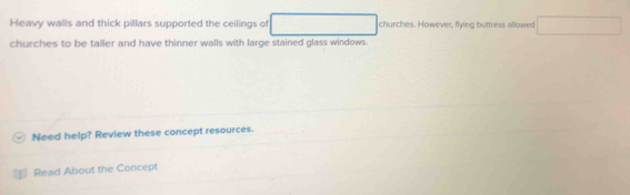Heavy walls and thick pillars supported the ceilings of □ □  churches. However, flying buttress allowed 
churches to be taller and have thinner walls with large stained glass windows. 
Need help? Review these concept resources. 
Read About the Concept