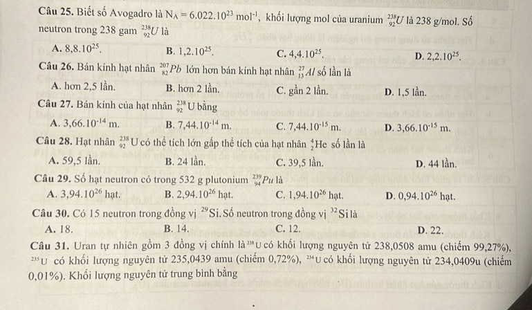 Biết số Avogadro là N_A=6.022.10^(23)mol^(-1) , khối lượng mol của uranium _(92)^(238)U là 238 g/mol. Số
neutron trong 238 gam _(92)^(238)U là
A. 8,8.10^(25). B. 1,2.10^(25). C. 4,4.10^(25). D. 2,2.10^(25).
Câu 26. Bán kính hạt nhân beginarrayr 207 82endarray Pb lớn hơn bán kính hạt nhân _(13)^(27)Al số lần là
A. hơn 2,5 lần. B. hơn 2 lần. C. gan2 lần. D. 1,5 lần.
Câu 27. Bán kính của hạt nhân beginarrayr 238 92endarray U bằng
A. 3,66.10^(-14)m. B. 7,44.10^(-14)m. C. 7,44.10^(-15)m. D. 3,66.10^(-15)m.
Câu 28. Hạt nhân beginarrayr 238 92endarray U có thể tích lớn gấp thể tích của hạt nhân beginarrayr 4 2endarray He số lần là
A. 59,5 lần. B. 24 lần. C. 39,5 lần. D. 44 lần.
Câu 29. Số hạt neutron có trong 532 g plutonium _(94)^(239)Pu là
A. 3,94.10^(26)hat. B. 2,94.10^(26) hạt. C. 1,94.10^(26) hạt. D. 0,94.10^(26) hạt.
Câu 30. Có 15 neutron trong đồng vị 29 Si. Số neutron trong đồng vị 32 Si là
A. 18. B. 14. C. 12. D. 22.
Câu 31. Uran tự nhiên gồm 3 đồng vị chính 1a^(238)L U  có khối lượng nguyên tử 238,0508 amu (chiếm 99,27%),
235 U có khối lượng nguyên tử 235,0439 amu (chiếm 0,72%), 234 * U có khối lượng nguyên tử 234,0409u (chiếm
0,01%). Khối lượng nguyên tử trung bình bằng