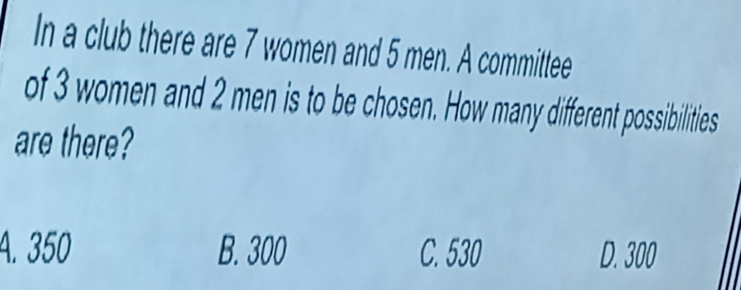 In a club there are 7 women and 5 men. A committee
of 3 women and 2 men is to be chosen. How many different possibilities
are there?
A. 350 B. 300 C. 530 D. 300