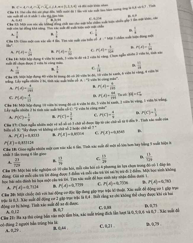 D. C=A_1∩ A_1∩ overline A_m,i,j,k,m∈  1,2,3,4 và đôi một khác nhau.
Câu 11: Hai cầu thủ sút phạt đền. Mỗi nười đá 1 lần với xác suất làm bàm tương ứng là 0,8 và 0,7 . Tình
xác suất đề có ít nhất 1 cầu thủ lâm bản
A. 0,42 B. 0,94 C. 0,234
Câu 12: Một con súc sắc không đồng chất sao cho mặt bôn chẩm xuất hiện nhiều gắp 3 lần mặt khác, các D. 0.9
mặt còn lại đồng khả năng. Tìm xác suất đế xuất hiện một mặt chẵn  1/8 
B.
A.  5/8   3/8 
C.  7/8 
D.
Câu 13: Gieo một con xúc sắc 4 lần. Tìm xác suất của biến cố A:^-MAL3 chẩm xuất hiện đứng một
Iần".
A. P(A)= 5/24  B. P(A)= 5/32  C. P(A)= 5/324  D. P(A)= 5/34 
Câu 14: Một hộp đựng 4 viên bi xanh, 3 viên bi đô và 2 viên bi vàng. Chọn ngẫu nhiên 2 viên bi, tính xác
suất để chọn được 2 viên bì cùng màu.
B.
A.  7/18   5/8 
C.  5/18  D.  11/18 
Câu 15: Một hộp đựng 40 viên bi trong đó có 20 viên bi đó, 10 viên bi xanh, 6 viên bi vàng, 4 viên bi
trắng. Lấy ngẫu nhiên 2 bi, tính xác suất biển cố A : "2 viên bi cùng màu'.
A. P(A)= 4/195 
B. P(A)= 6/195 
D. P(A)= 64/195 
C. P(A)= 4/15  Ta có: |Omega |=C_(40)^2
Câu 16: Một hộp đựng 10 viên bi trong đó có 4 viên bi đỏ, 3 viên bi xanh, 2 viên bi vàng, 1 viên bi trắng.
Lấy ngẫu nhiên 2 bi tính xác suất biến cố C: "2 viên bi cùng màu'
A. P(C)= 1/9  B. P(C)= 2/9  C. P(C)= 4/9  D. P(C)= 1/3 
Câu 17: Chọn ngẫu nhiên một vé xổ số có 5 chữ số được lập từ các chữ số từ 0 đến 9 . Tính xác suất của
biến cố X: "lấy được vé không có chữ số 2 hoặc chữ số 7 "
A. P(X)=0,8533 B. P(X)=0,85314 C. P(X)=0,8545 D.
P(X)=0,853124
Câu 18: Gieo ngẫu nhiên một con xúc xắc 6 lần. Tính xác suất để một số lớn hơn hay bằng 5 xuất hiện ít
nhất 5 lần trong 6 lần gieo
A.  23/729   13/79   13/29   13/729 
B.
C.
D.
Câu 19: Một bài trắc nghiệm có 10 câu hỏi, mỗi câu hỏi có 4 phương án lựa chọn trong đó có 1 đáp án
đúng. Giả sử mỗi câu trả lời đúng được 5 điểm và mỗi câu trả lời sai bị trừ đi 2 điểm. Một học sinh không
học bài nên đánh hú họa một câu trả lời. Tìm xác suất để học sinh này nhận điểm dưới 1.
A. P(A)=0,7124 B. P(A)=0,7759 C. P(A)=0,7336 D. P(A)=0,783
Câu 20: Một chiếc ôtô với hai động cơ độc lập đang gặp trục trặc kĩ thuật. Xác suất để động cơ 1 gặp trục
trặc là 0,3. Xác suất để động cơ 2 gặp trục trặc là 0,4 . Biết rằng xe chỉ không thể chạy được khi cả hai
động cơ bị hỏng. Tính xác suất đề xe đi được.
A. 0,12 B. 0,7 C. 0,88 D. 0,75
Câu 21: Ba xạ thủ cùng bắn vào một tấm bia, xác suất trúng đích lần lượt là 0,5;0,6 và 0,7 . Xác suất đề
có đúng 2 người bắn trúng bia là:
A. 0,29 . B. 0,44 . C. 0,21 . D. 0,79 .