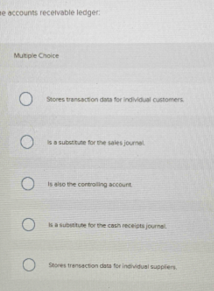 accounts receivable ledger:
Multiple Choice
Stores transaction data for individual customers.
Is a substitute for the sales journal.
Is also the controiling account.
Is a substitute for the cash receipts journal.
Stores transaction clata for individual suppliers.