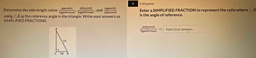 8 0.45 points 
Determine the side length ratios  opposite/hypotenuse ,  adjacent/hypotenuse  , and  opposite/adjacent  Enter a SIMPLIFIED FRACTION to represent the ratio where ∠ A
using ∠ A as the reference angle in the triangle. Write your answers as is the angle of reference. 
SIMPLIFIED FRACTIONS.
 adjacent/hypotenuse =
type your answer...