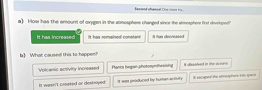 Second chance! One more try...
a) How has the amount of oxygen in the atmosphere changed since the atmosphere first developed?
It has increased It has remained constant It has decreased
b) What caused this to happen?
Volcanic activity increased Plants began photosynthesising It dissolved in the oceans
It wasn’t created or destroyed It was produced by human activity It escaped the atmosphere into space