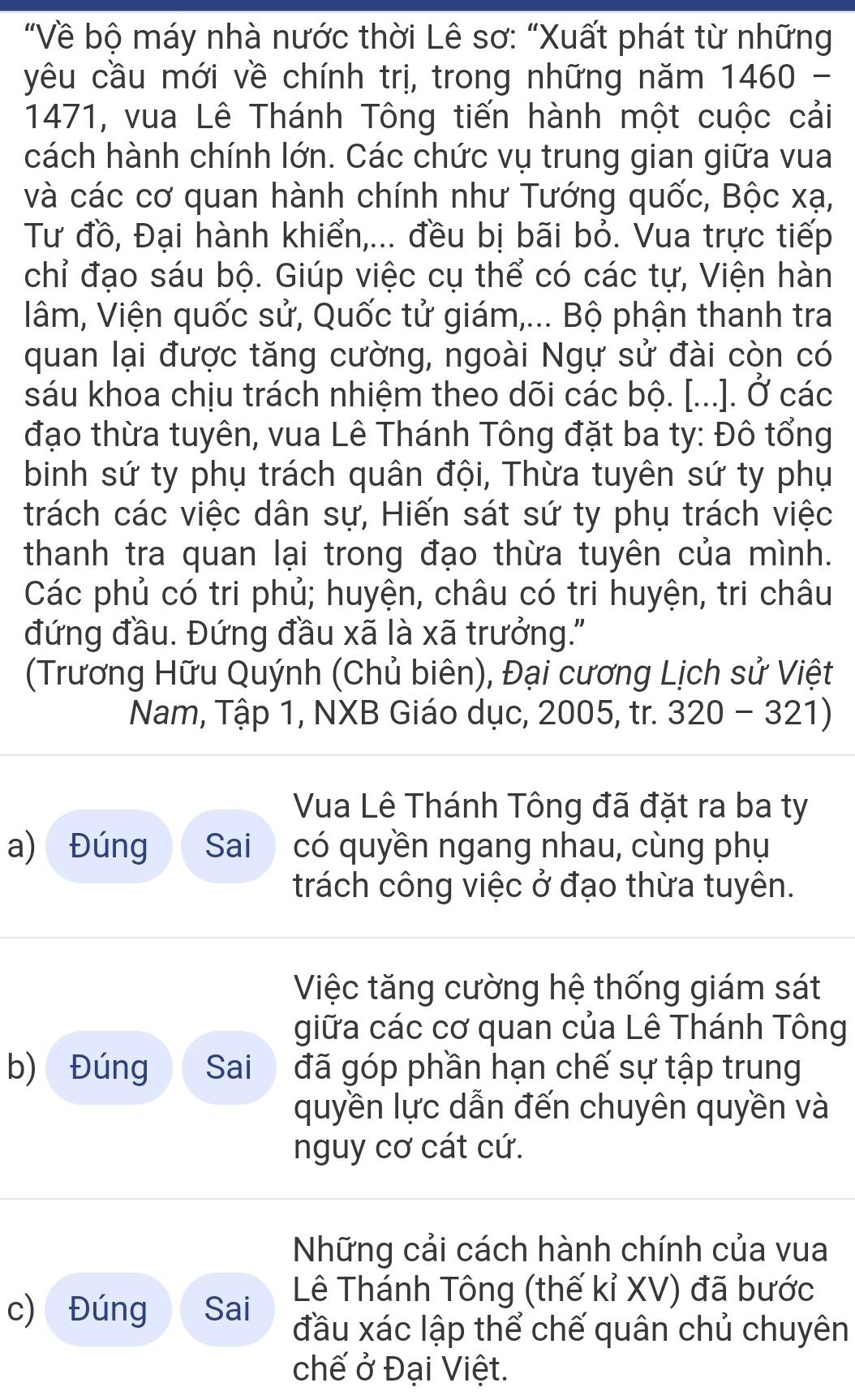 "Về bộ máy nhà nước thời Lê sơ: "Xuất phát từ những
yêu cầu mới về chính trị, trong những năm 1 460
1471, vua Lê Thánh Tông tiến hành một cuộc cải
cách hành chính lớn. Các chức vụ trung gian giữa vua
và các cơ quan hành chính như Tướng quốc, Bộc xạ,
Tư đồ, Đại hành khiển,... đều bị bãi bỏ. Vua trực tiếp
chỉ đạo sáu bộ. Giúp việc cụ thể có các tự, Viện hàn
lâm, Viện quốc sử, Quốc tử giám,... Bộ phận thanh tra
quan lại được tăng cường, ngoài Ngự sử đài còn có
sáu khoa chịu trách nhiệm theo dõi các bộ. [...]. Ở các
đạo thừa tuyên, vua Lê Thánh Tông đặt ba ty: Đô tổng
binh sứ ty phụ trách quân đội, Thừa tuyên sứ ty phụ
trách các việc dân sự, Hiến sát sứ ty phụ trách việc
thanh tra quan lại trong đạo thừa tuyên của mình.
Các phủ có tri phủ; huyện, châu có tri huyện, tri châu
đứng đầu. Đứng đầu xã là xã trưởng."
(Trương Hữu Quýnh (Chủ biên), Đại cương Lịch sử Việt
Nam, Tập 1, NXB Giáo dục, 2005, tr. 320-321)
Vua Lê Thánh Tông đã đặt ra ba ty
a) Đúng Sai có quyền ngang nhau, cùng phụ
trách công việc ở đạo thừa tuyên.
Việc tăng cường hệ thống giám sát
giữa các cơ quan của Lê Thánh Tông
b) Đúng Sai đã góp phần hạn chế sự tập trung
quyền lực dẫn đến chuyên quyền và
nguy cơ cát cứ.
Những cải cách hành chính của vua
Lê Thánh Tông (thế kỉ XV) đã bước
c) Đúng Sai đầu xác lập thể chế quân chủ chuyên
chế ở Đại Việt.