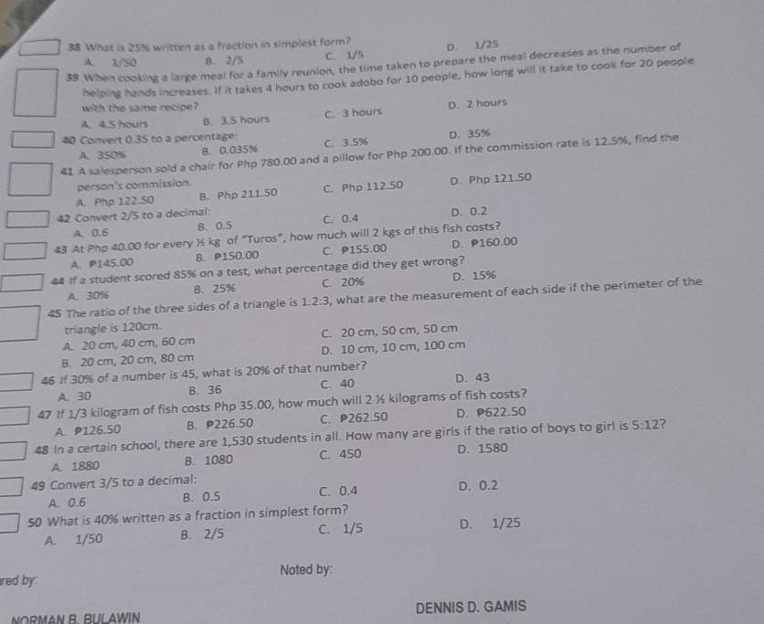 What is 25% written as a fraction in simplest form?
A. 1/50 B. 2/5 C. 1/5 D. 1/25
39 When cooking a large meal for a family reunion, the time taken to prepare the meal decreases as the number of
helping hands increases. If it takes 4 hours to cook adobo for 10 people, how long will it take to cook for 20 people
with the same recipe?
A. 4.5 hours B. 3.5 hours C. 3 hours D. 2 hours
40 Convert 0.35 to a percentage: C. 3.5%
A. 350% B. 0.035% D. 35%
41 A salesperson sold a chair for Php 780.00 and a pillow for Php 200.00. If the commission rate is 12.5%, find the
person's commission.
A. Php 122.50 B. Php 211.50 C. Php 112.50 D. Php 121.50
42 Convert 2/5 to a decimal: C. 0.4 D. 0.2
A. 0.6 B. 0.5
43 At Php 40.00 for every ½ kg of “Turos”, how much will 2 kgs of this fish costs?
A. P145.00 B.P150.00 C. P155.00 D. P160.00
44 If a student scored 85% on a test, what percentage did they get wrong?
A. 30% B. 25% C. 20% D. 15%
45 The ratio of the three sides of a triangle is 1:2:3 , what are the measurement of each side if the perimeter of the
triangle is 120cm.
A. 20 cm, 40 cm, 60 cm C. 20 cm, 50 cm, 50 cm
B. 20 cm, 20 cm, 80 cm D. 10 cm, 10 cm, 100 cm
46 if 30% of a number is 45, what is 20% of that number? D. 43
A. 30 B. 36 C. 40
47 If 1/3 kilogram of fish costs Php 35.00, how much will 2 ½ kilograms of fish costs?
A. P126.50 B. P226.50 C. P262.50 D. P622.50
48 In a certain school, there are 1,530 students in all. How many are girls if the ratio of boys to girl is 5:12 ?
A. 1880 B. 1080 C. 450 D. 1580
49 Convert 3/5 to a decimal: C. 0.4 D. 0.2
A. 0.6 B. O.S
50 What is 40% written as a fraction in simplest form?
A. 1/50 B. 2/5 C. 1/5 D. 1/25
red by. Noted by:
NORMAN R RUL AWIN DENNIS D. GAMIS