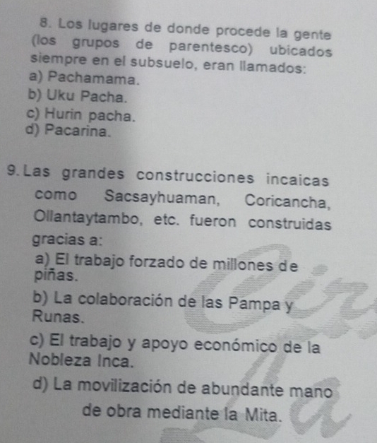 Los lugares de donde procede la gente
(los grupos de parentesco) ubicados
siempre en el subsuelo, eran llamados:
a) Pachamama.
b) Uku Pacha.
c) Hurin pacha.
d) Pacarina.
9. Las grandes construcciones incaicas
como Sacsayhuaman, Coricancha,
Ollantaytambo, etc. fueron construidas
gracias a:
a) El trabajo forzado de millones de
piñas.
b) La colaboración de las Pampa y
Runas.
c) El trabajo y apoyo económico de la
Nobleza Inca.
d) La movilización de abundante mano
de obra mediante la Mita.