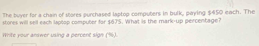 The buyer for a chain of stores purchased laptop computers in bulk, paying $450 each. The 
stores will sell each laptop computer for $675. What is the mark-up percentage? 
Write your answer using a percent sign (%).