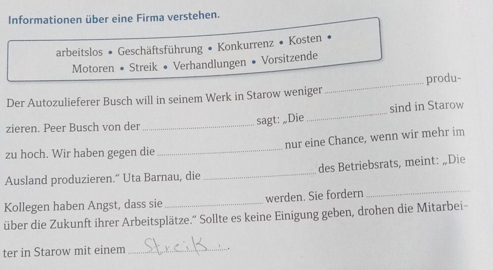 Informationen über eine Firma verstehen. 
arbeitslos • Geschäftsführung • Konkurrenz • Kosten 
Motoren • Streik • Verhandlungen • Vorsitzende 
_produ- 
Der Autozulieferer Busch will in seinem Werk in Starow weniger 
sind in Starow 
zieren. Peer Busch von der_ 
sagt: „Die 
_ 
nur eine Chance, wenn wir mehr im 
zu hoch. Wir haben gegen die_ 
Ausland produzieren.“ Uta Barnau, die _des Betriebsrats, meint: „Die 
Kollegen haben Angst, dass sie_ werden. Sie fordern 
_ 
über die Zukunft ihrer Arbeitsplätze.” Sollte es keine Einigung geben, drohen die Mitarbei- 
ter in Starow mit einem_