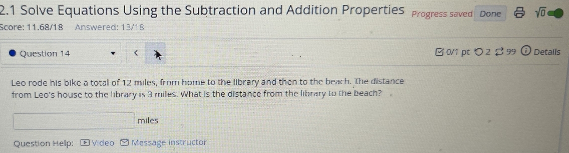 2.1 Solve Equations Using the Subtraction and Addition Properties Progress saved Done sqrt(0) 
Score: 11.68/18 Answered: 13/18 
Question 14 < 0/1 pt つ 2 99 0 Details 
Leo rode his bike a total of 12 miles, from home to the library and then to the beach. The distance 
from Leo's house to the library is 3 miles. What is the distance from the library to the beach?
miles
Question Help: Video Message instructor