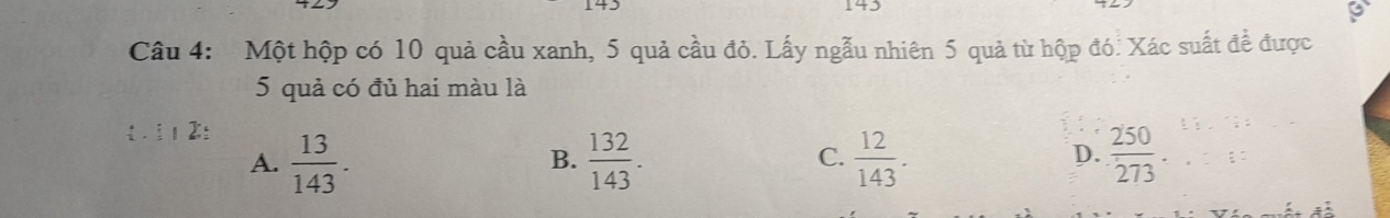 143
Câu 4: Một hộp có 10 quả cầu xanh, 5 quả cầu đỏ. Lấy ngẫu nhiên 5 quả từ hộp đó. Xác suất để được
5 quả có đủ hai màu là
A.  13/143 .  132/143 .  12/143 .  250/273 
B.
C.
D.